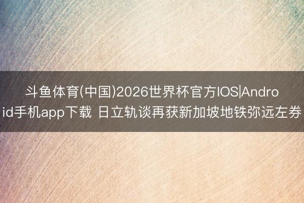 斗鱼体育(中国)2026世界杯官方IOS|Android手机app下载 日立轨谈再获新加坡地铁弥远左券