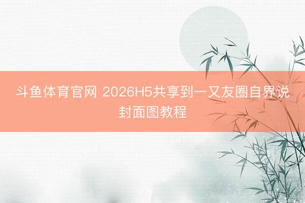 斗鱼体育官网 2026H5共享到一又友圈自界说封面图教程