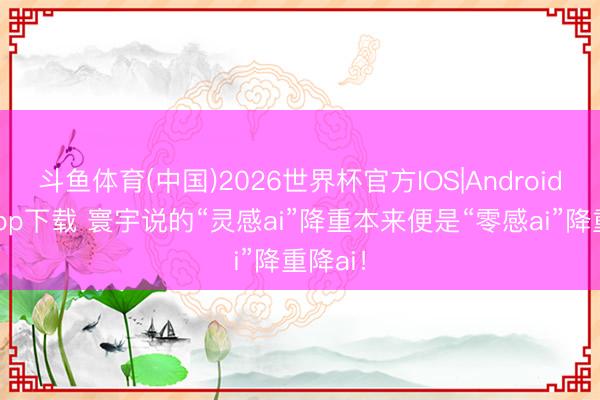 斗鱼体育(中国)2026世界杯官方IOS|Android手机app下载 寰宇说的“灵感ai”降重本来便是“零感ai”降重降ai!