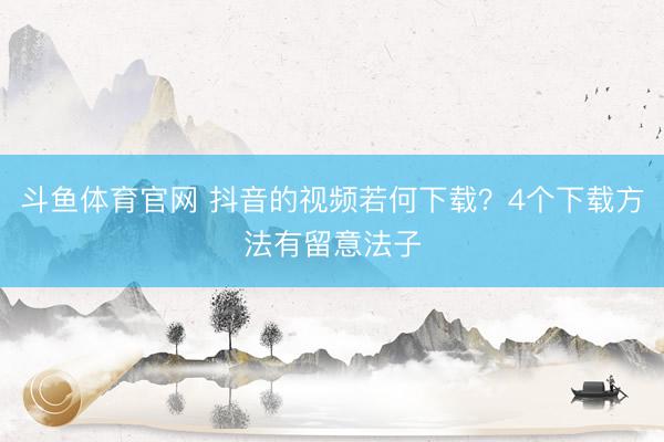斗鱼体育官网 抖音的视频若何下载？4个下载方法有留意法子