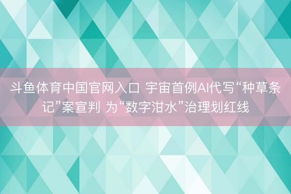 斗鱼体育中国官网入口 宇宙首例AI代写“种草条记”案宣判 为“数字泔水”治理划红线