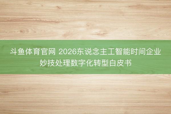 斗鱼体育官网 2026东说念主工智能时间企业妙技处理数字化转型白皮书