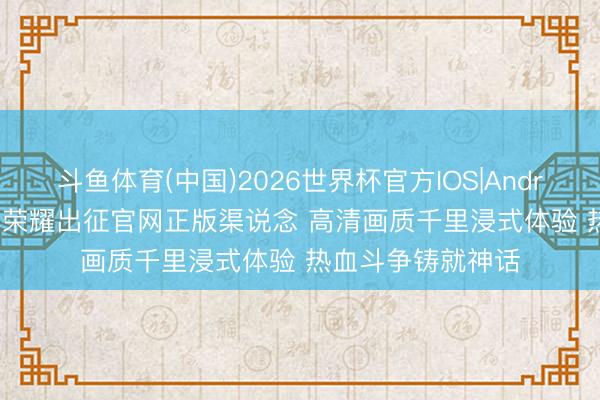 斗鱼体育(中国)2026世界杯官方IOS|Android手机app下载 荣耀出征官网正版渠说念 高清画质千里浸式体验 热血斗争铸就神话