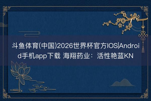 斗鱼体育(中国)2026世界杯官方IOS|Android手机app下载 海翔药业：活性艳蓝KN
