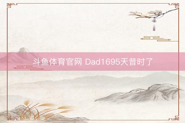 斗鱼体育官网 Dad1695天昔时了