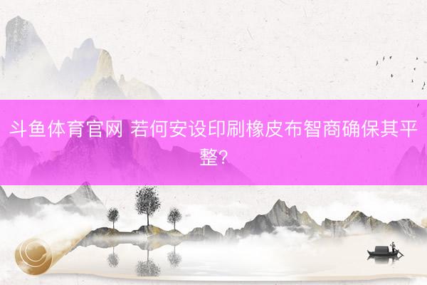斗鱼体育官网 若何安设印刷橡皮布智商确保其平整？