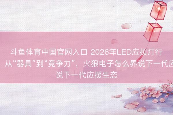 斗鱼体育中国官网入口 2026年LED应援灯行业变局：从“器具”到“竞争力”，火狼电子怎么界说下一代应援生态