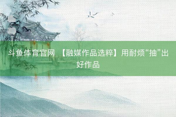 斗鱼体育官网 【融媒作品选粹】用耐烦“抽”出好作品