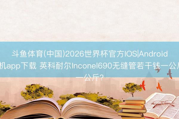 斗鱼体育(中国)2026世界杯官方IOS|Android手机app下载 英科耐尔Inconel690无缝管若干钱一公斤？