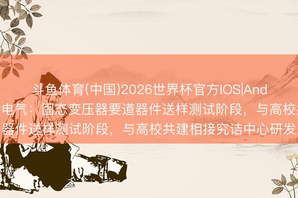 斗鱼体育(中国)2026世界杯官方IOS|Android手机app下载 新特电气：固态变压器要道器件送样测试阶段，与高校共建相接究诘中心研发