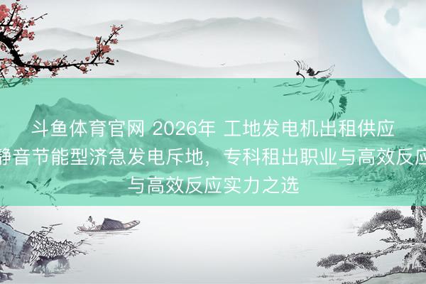 斗鱼体育官网 2026年 工地发电机出租供应商保举：静音节能型济急发电斥地，专科租出职业与高效反应实力之选