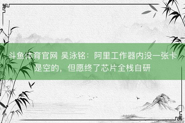 斗鱼体育官网 吴泳铭：阿里工作器内没一张卡是空的，但愿终了芯片全栈自研