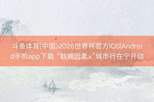 斗鱼体育(中国)2026世界杯官方IOS|Android手机app下载 “数据因素×”城市行在宁开动