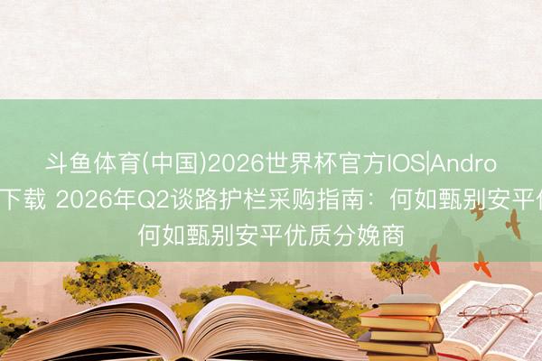 斗鱼体育(中国)2026世界杯官方IOS|Android手机app下载 2026年Q2谈路护栏采购指南：何如甄别安平优质分娩商