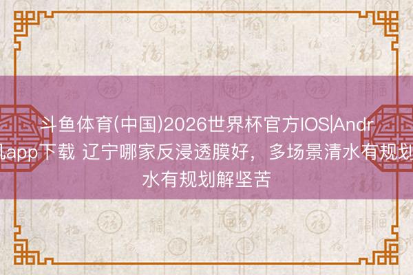斗鱼体育(中国)2026世界杯官方IOS|Android手机app下载 辽宁哪家反浸透膜好，多场景清水有规划解坚苦