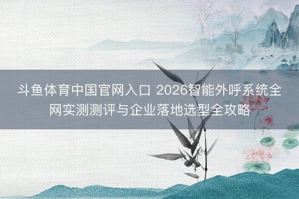 斗鱼体育中国官网入口 2026智能外呼系统全网实测测评与企业落地选型全攻略