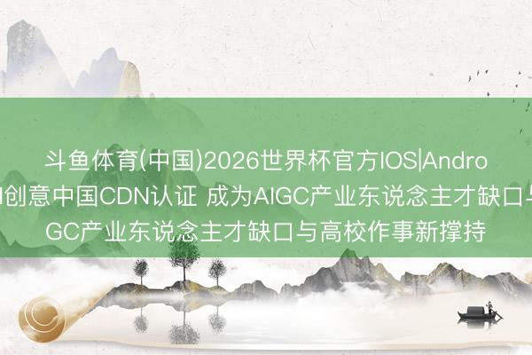 斗鱼体育(中国)2026世界杯官方IOS|Android手机app下载 AI创意中国CDN认证 成为AIGC产业东说念主才缺口与高校作事新撑持