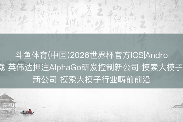 斗鱼体育(中国)2026世界杯官方IOS|Android手机app下载 英伟达押注AlphaGo研发控制新公司 摸索大模子行业畴前前沿