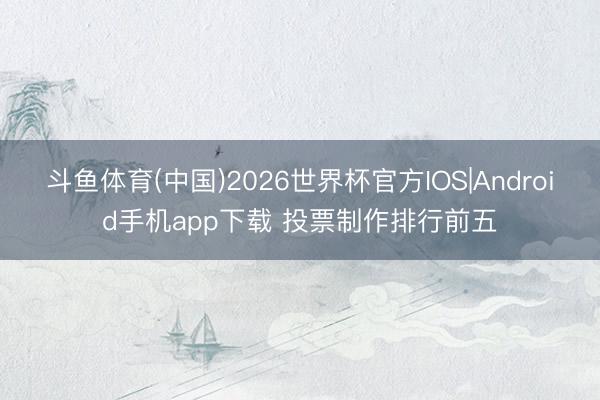 斗鱼体育(中国)2026世界杯官方IOS|Android手机app下载 投票制作排行前五