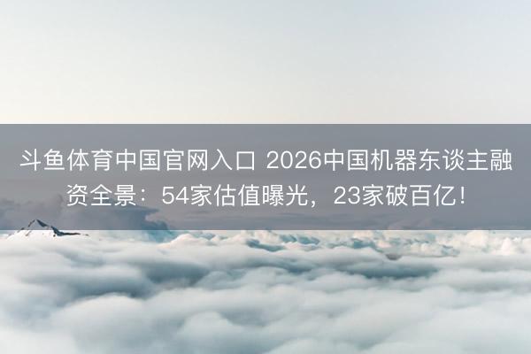 斗鱼体育中国官网入口 2026中国机器东谈主融资全景：54家估值曝光，23家破百亿！