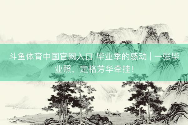 斗鱼体育中国官网入口 毕业季的感动 | 一张毕业照，定格芳华牵挂！