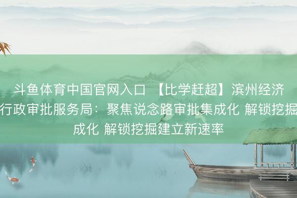 斗鱼体育中国官网入口 【比学赶超】滨州经济时候开采区行政审批服务局：聚焦说念路审批集成化 解锁挖掘建立新速率