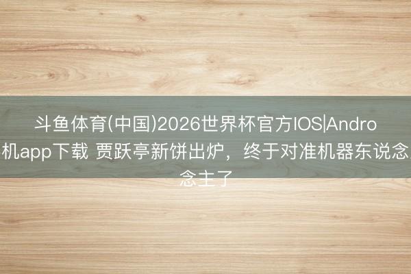 斗鱼体育(中国)2026世界杯官方IOS|Android手机app下载 贾跃亭新饼出炉，终于对准机器东说念主了