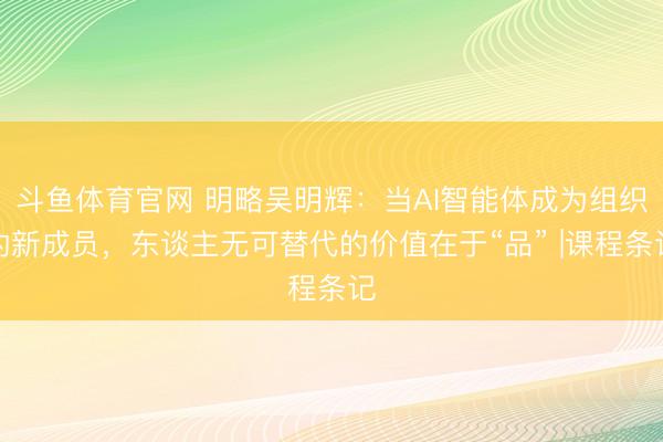 斗鱼体育官网 明略吴明辉：当AI智能体成为组织的新成员，东谈主无可替代的价值在于“品” |课程条记