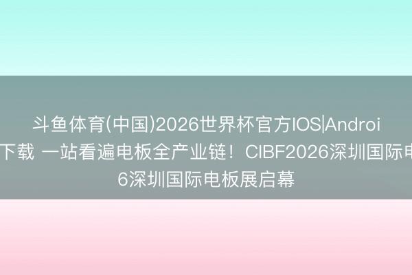 斗鱼体育(中国)2026世界杯官方IOS|Android手机app下载 一站看遍电板全产业链！CIBF2026深圳国际电板展启幕