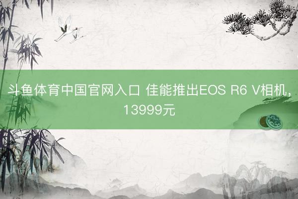 斗鱼体育中国官网入口 佳能推出EOS R6 V相机，13999元