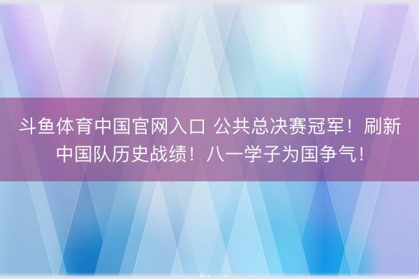 斗鱼体育中国官网入口 公共总决赛冠军！刷新中国队历史战绩！八一学子为国争气！
