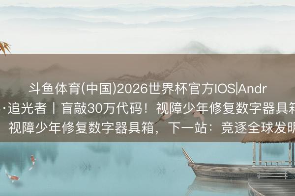斗鱼体育(中国)2026世界杯官方IOS|Android手机app下载 青岛故事·追光者丨盲敲30万代码!视障少年修复数字器具箱,下一站:竞逐全球发明大会