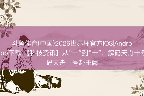 斗鱼体育(中国)2026世界杯官方IOS|Android手机app下载 【科技资讯】从“一”到“十”，解码天舟十号赴玉阙