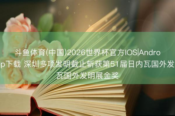 斗鱼体育(中国)2026世界杯官方IOS|Android手机app下载 深圳多项发明截止斩获第51届日内瓦国外发明展金奖
