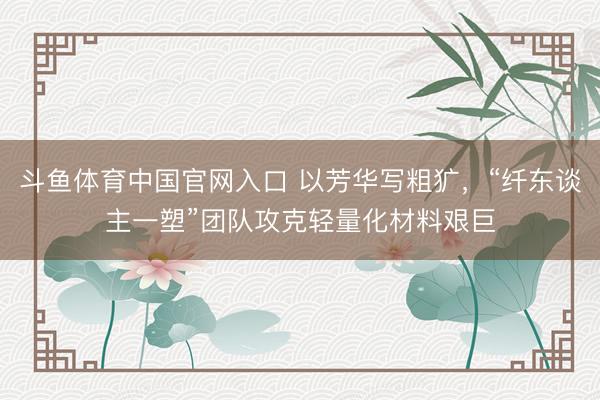 斗鱼体育中国官网入口 以芳华写粗犷，“纤东谈主一塑”团队攻克轻量化材料艰巨