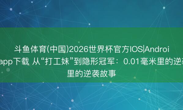 斗鱼体育(中国)2026世界杯官方IOS|Android手机app下载 从“打工妹”到隐形冠军：0.01毫米里的逆袭故事