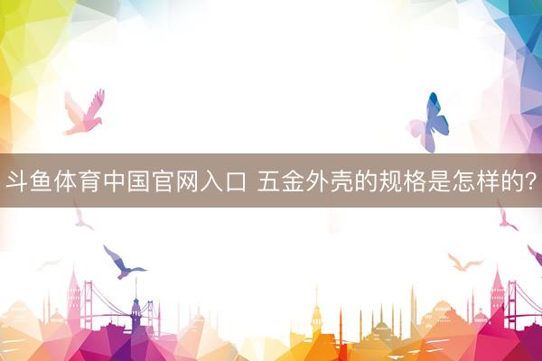 斗鱼体育中国官网入口 五金外壳的规格是怎样的？