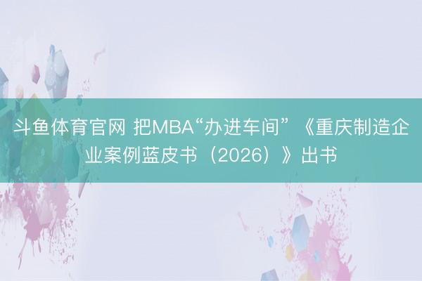 斗鱼体育官网 把MBA“办进车间” 《重庆制造企业案例蓝皮书（2026）》出书