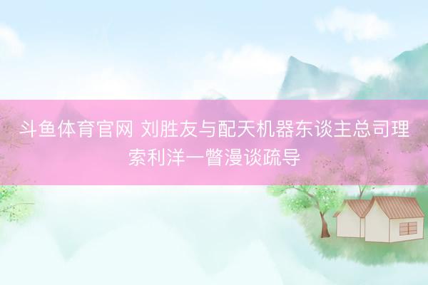 斗鱼体育官网 刘胜友与配天机器东谈主总司理索利洋一瞥漫谈疏导