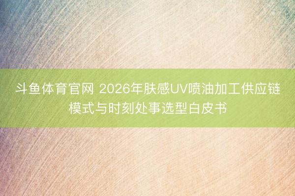 斗鱼体育官网 2026年肤感UV喷油加工供应链模式与时刻处事选型白皮书