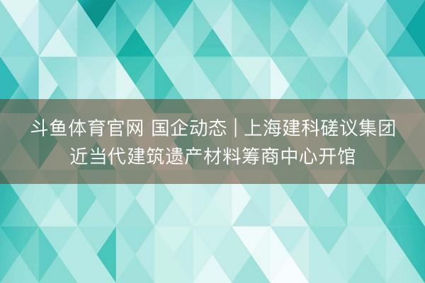 斗鱼体育官网 国企动态 | 上海建科磋议集团近当代建筑遗产材料筹商中心开馆