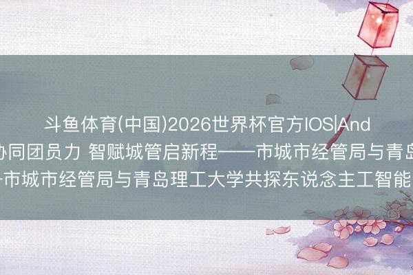 斗鱼体育(中国)2026世界杯官方IOS|Android手机app下载 政校协同团员力 智赋城管启新程——市城市经管局与青岛理工大学共探东说念主工智能哄骗新旅途