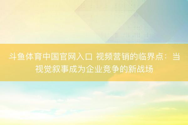 斗鱼体育中国官网入口 视频营销的临界点：当视觉叙事成为企业竞争的新战场