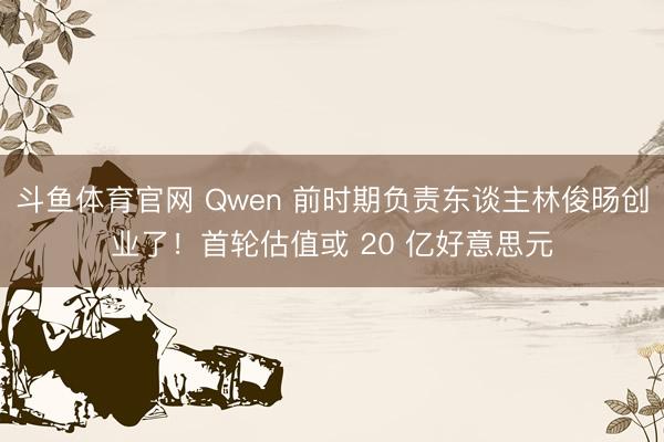 斗鱼体育官网 Qwen 前时期负责东谈主林俊旸创业了！首轮估值或 20 亿好意思元