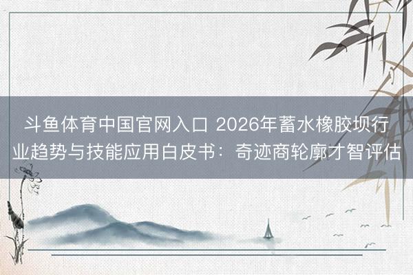 斗鱼体育中国官网入口 2026年蓄水橡胶坝行业趋势与技能应用白皮书：奇迹商轮廓才智评估