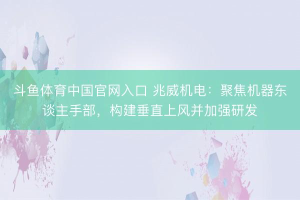 斗鱼体育中国官网入口 兆威机电:聚焦机器东谈主手部,构建垂直上风并加强研发