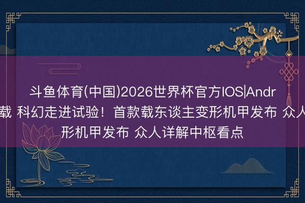 斗鱼体育(中国)2026世界杯官方IOS|Android手机app下载 科幻走进试验！首款载东谈主变形机甲发布 众人详解中枢看点