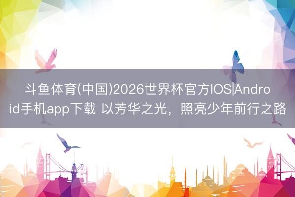 斗鱼体育(中国)2026世界杯官方IOS|Android手机app下载 以芳华之光，照亮少年前行之路