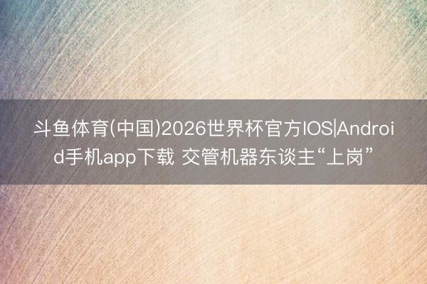 斗鱼体育(中国)2026世界杯官方IOS|Android手机app下载 交管机器东谈主“上岗”