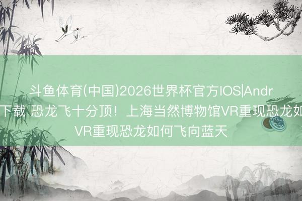 斗鱼体育(中国)2026世界杯官方IOS|Android手机app下载 恐龙飞十分顶！上海当然博物馆VR重现恐龙如何飞向蓝天